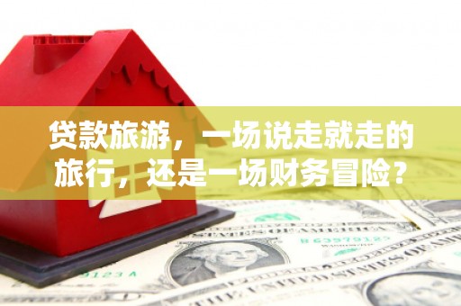 云浮贷款旅游，一场说走就走的旅行，还是一场财务冒险？