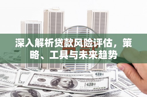 云浮深入解析贷款风险评估，策略、工具与未来趋势
