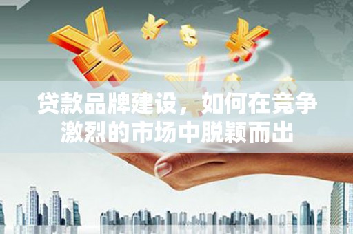 云浮贷款品牌建设，如何在竞争激烈的市场中脱颖而出