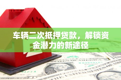 云浮车辆二次抵押贷款，解锁资金潜力的新途径