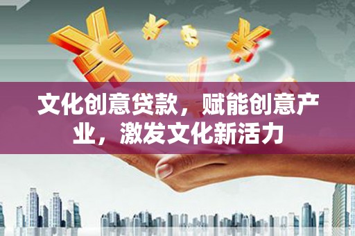云浮文化创意贷款，赋能创意产业，激发文化新活力