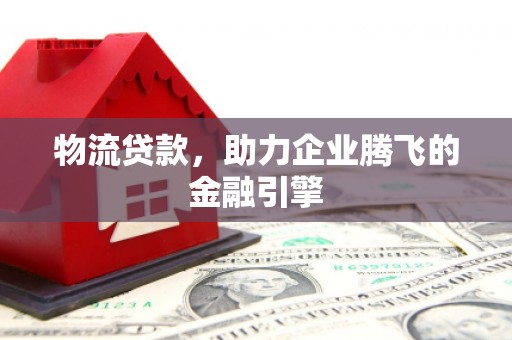 云浮物流贷款，助力企业腾飞的金融引擎
