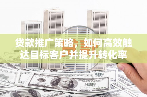云浮贷款推广策略，如何高效触达目标客户并提升转化率