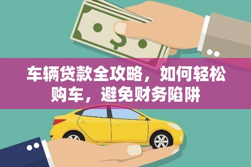 云浮车辆贷款全攻略，如何轻松购车，避免财务陷阱
