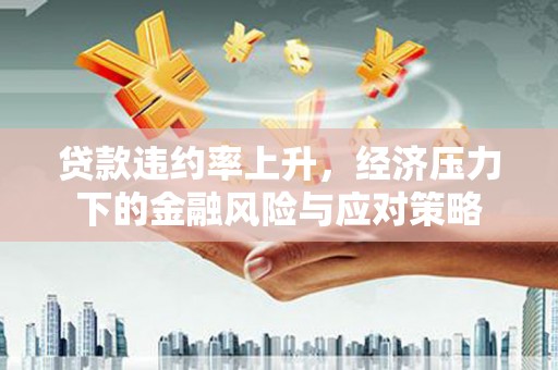 云浮贷款违约率上升，经济压力下的金融风险与应对策略