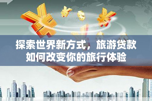 云浮探索世界新方式，旅游贷款如何改变你的旅行体验