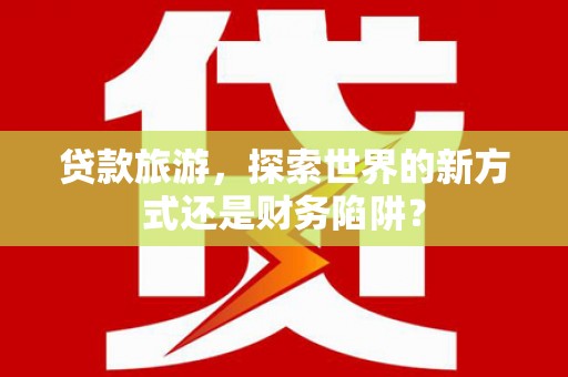 云浮贷款旅游，探索世界的新方式还是财务陷阱？